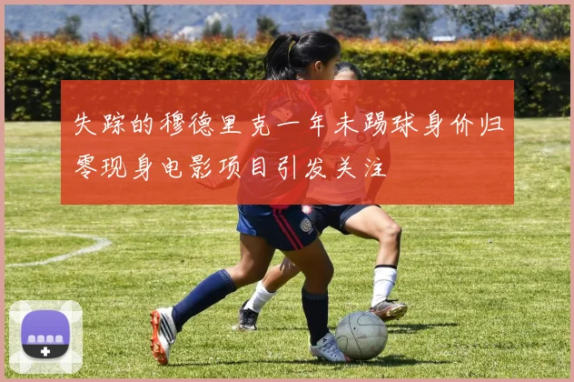 失踪的穆德里克一年未踢球身价归零现身电影项目引发关注