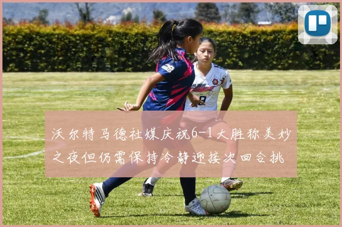 沃尔特马德社媒庆祝6-1大胜称美妙之夜但仍需保持冷静迎接次回合挑战