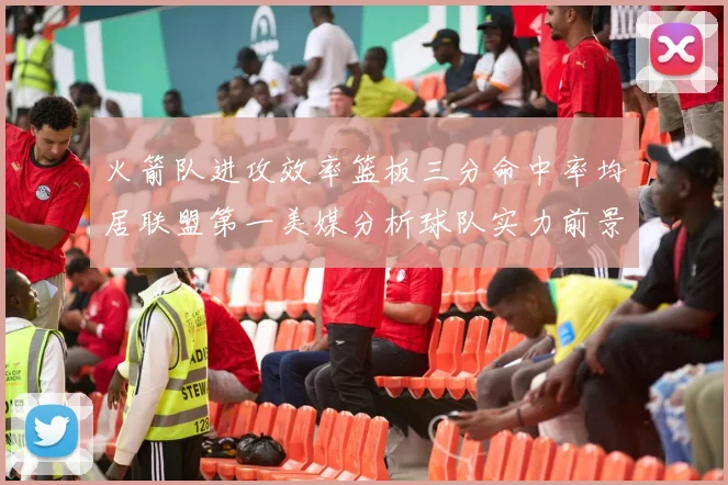 火箭队进攻效率篮板三分命中率均居联盟第一美媒分析球队实力前景