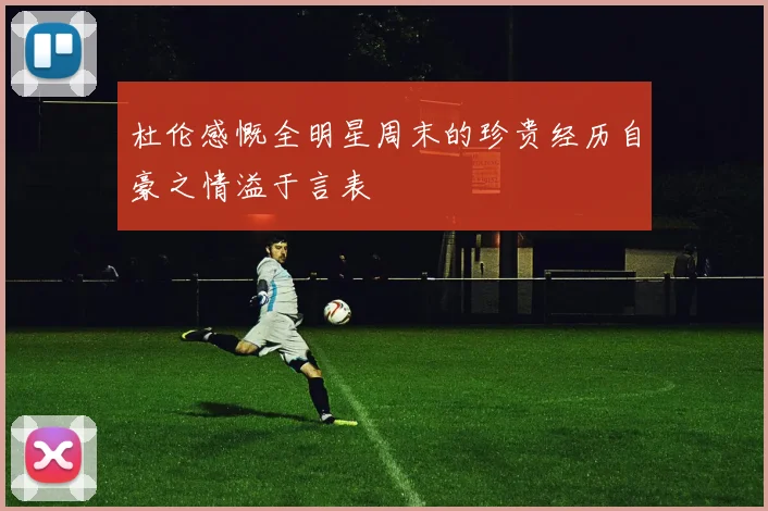 杜伦感慨全明星周末的珍贵经历自豪之情溢于言表