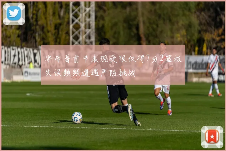 字母哥首节表现受限仅得7分2篮板失误频频遭遇严防挑战