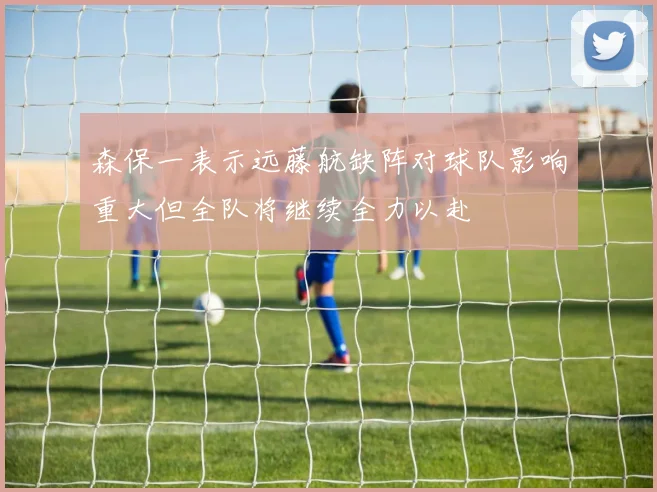 森保一表示远藤航缺阵对球队影响重大但全队将继续全力以赴