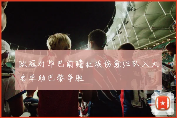 欧冠对毕巴前瞻杜埃伤愈归队入大名单助巴黎争胜