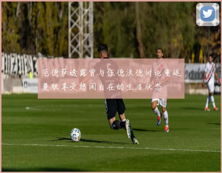 范德萨透露曾与伍德沃德讨论重返曼联享受悠闲自在的生活状态