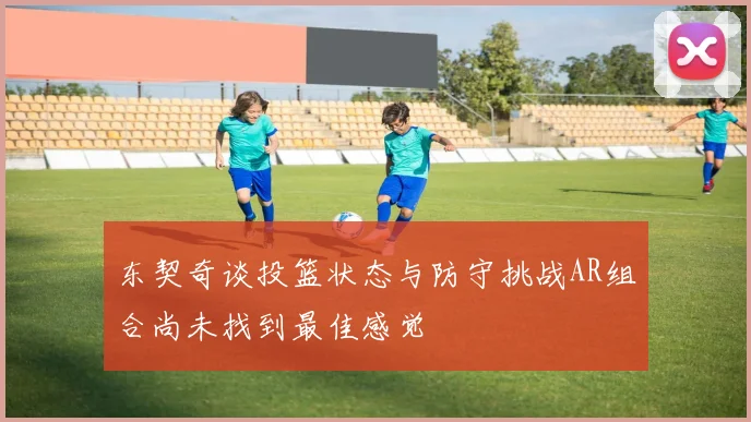 东契奇谈投篮状态与防守挑战AR组合尚未找到最佳感觉