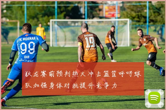 狄龙赛前预判热火冲击篮筐呼吁球队加强身体对抗提升竞争力
