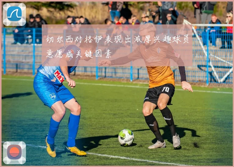 切尔西对格伊表现出浓厚兴趣球员意愿成关键因素