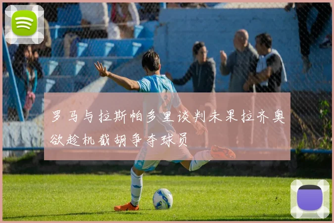 罗马与拉斯帕多里谈判未果拉齐奥欲趁机截胡争夺球员