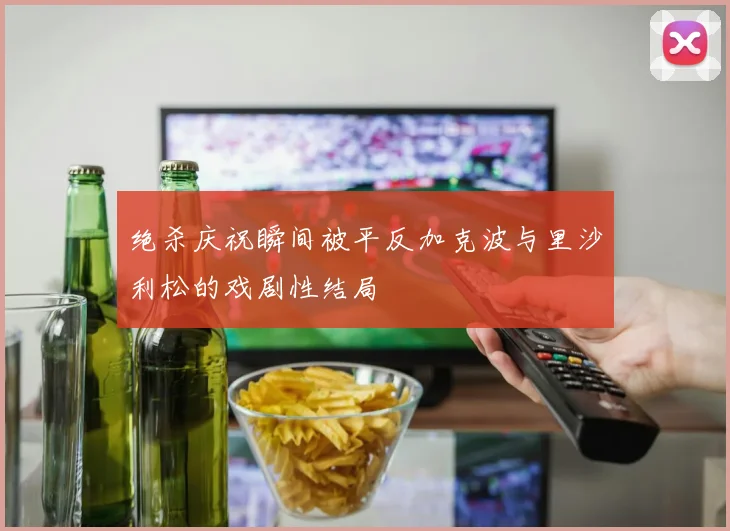 绝杀庆祝瞬间被平反加克波与里沙利松的戏剧性结局