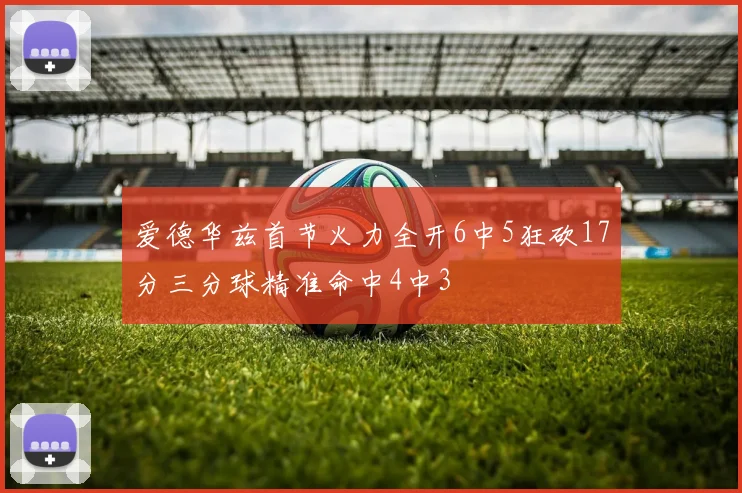 爱德华兹首节火力全开6中5狂砍17分三分球精准命中4中3