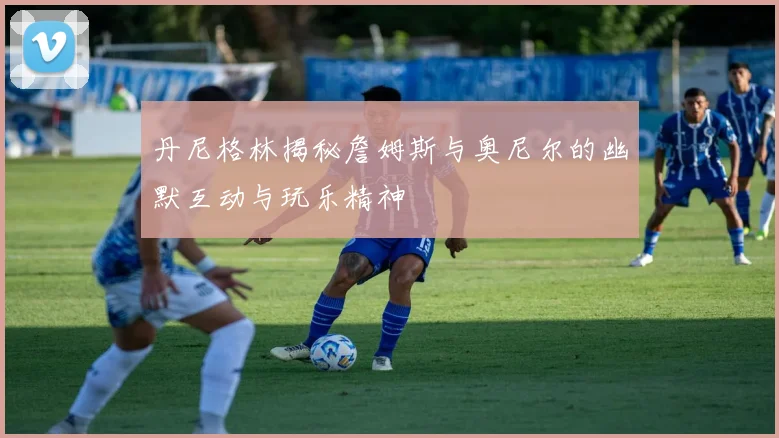 丹尼格林揭秘詹姆斯与奥尼尔的幽默互动与玩乐精神