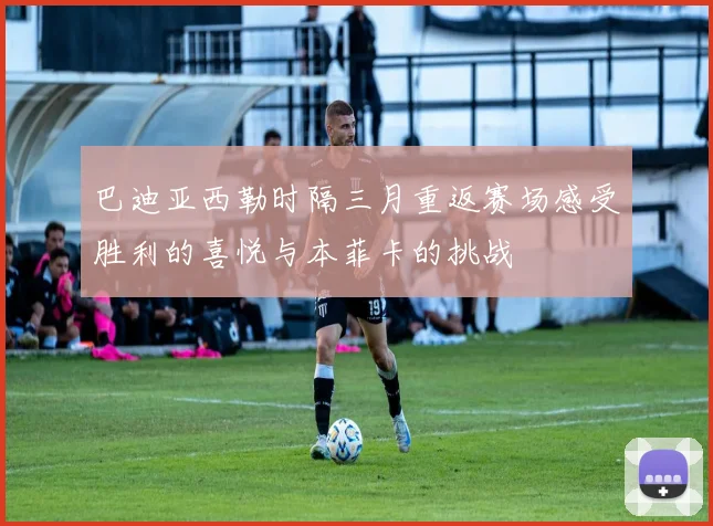 巴迪亚西勒时隔三月重返赛场感受胜利的喜悦与本菲卡的挑战