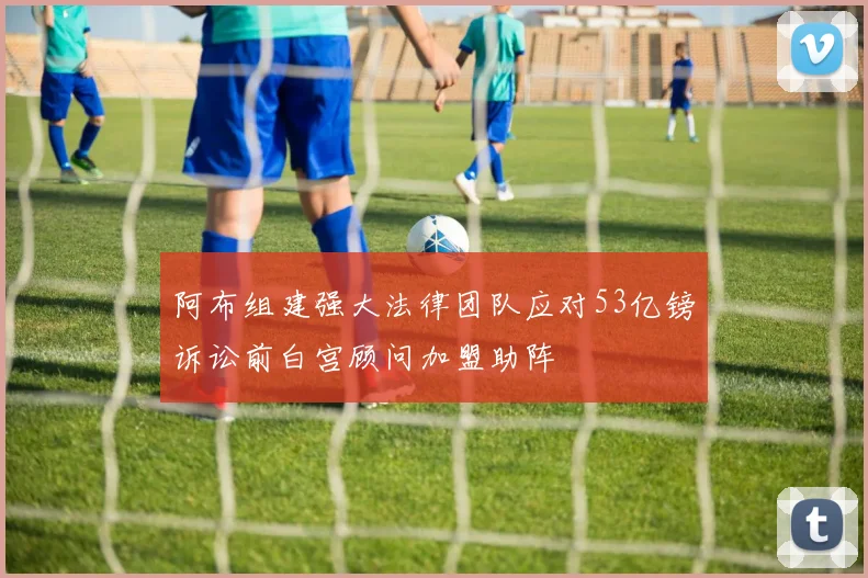 阿布组建强大法律团队应对53亿镑诉讼前白宫顾问加盟助阵