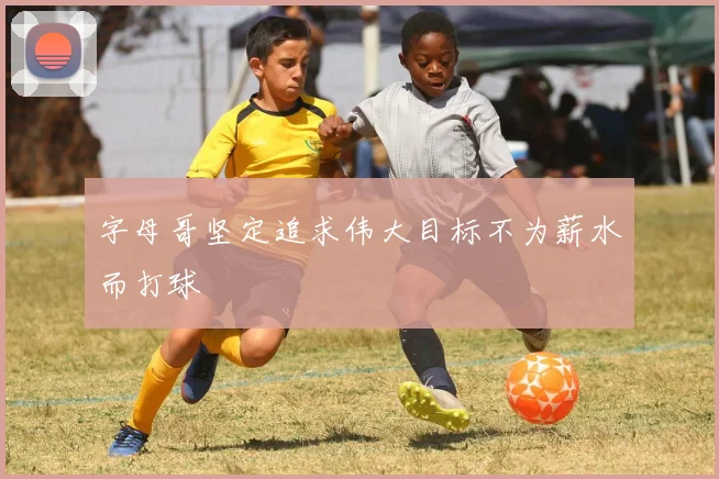 字母哥坚定追求伟大目标不为薪水而打球