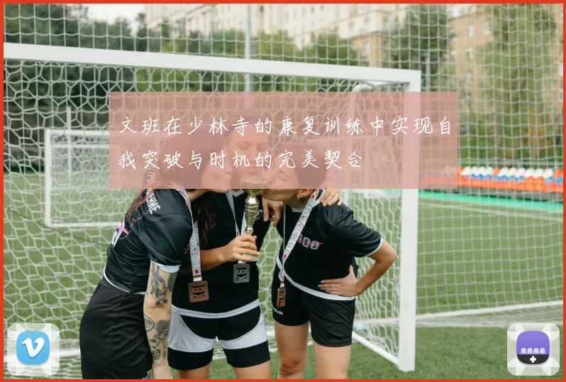 文班在少林寺的康复训练中实现自我突破与时机的完美契合