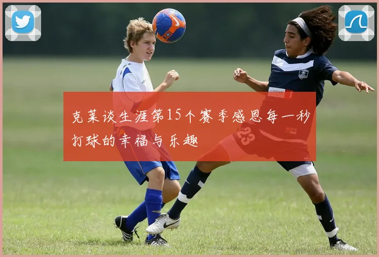 克莱谈生涯第15个赛季感恩每一秒打球的幸福与乐趣