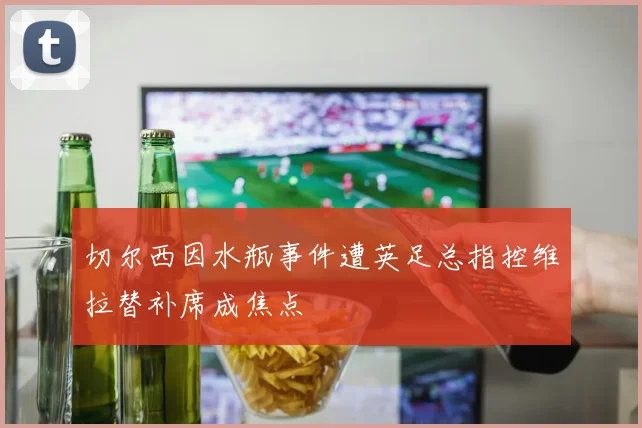 切尔西因水瓶事件遭英足总指控维拉替补席成焦点