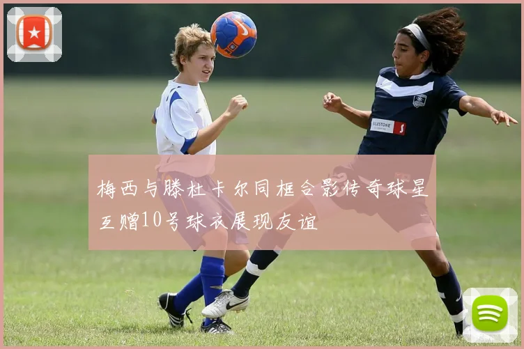 梅西与滕杜卡尔同框合影传奇球星互赠10号球衣展现友谊