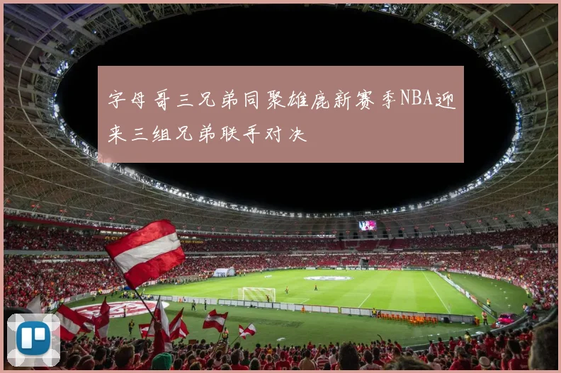 字母哥三兄弟同聚雄鹿新赛季NBA迎来三组兄弟联手对决