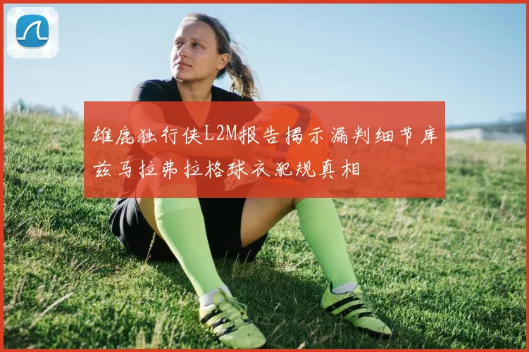 雄鹿独行侠L2M报告揭示漏判细节库兹马拉弗拉格球衣犯规真相