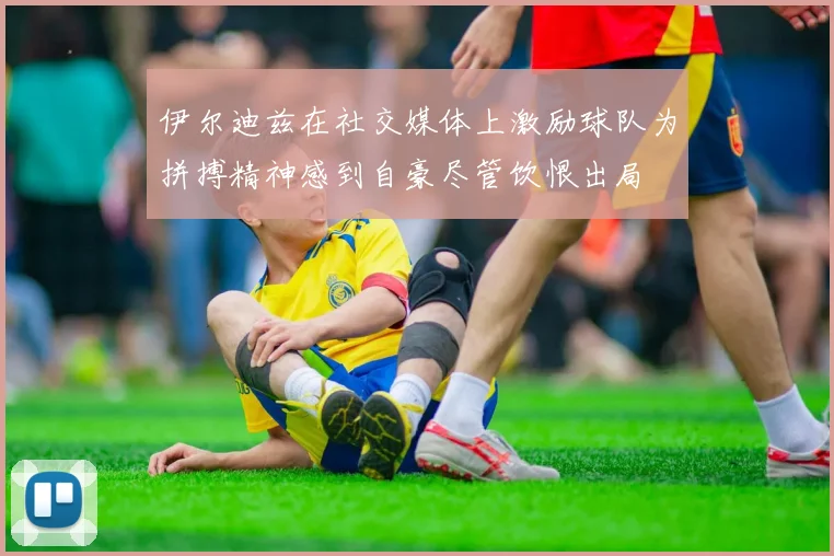 伊尔迪兹在社交媒体上激励球队为拼搏精神感到自豪尽管饮恨出局