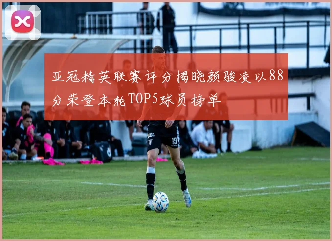 亚冠精英联赛评分揭晓颜骏凌以88分荣登本轮TOP5球员榜单