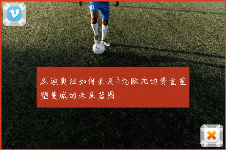 瓜迪奥拉如何利用5亿欧元的资金重塑曼城的未来蓝图