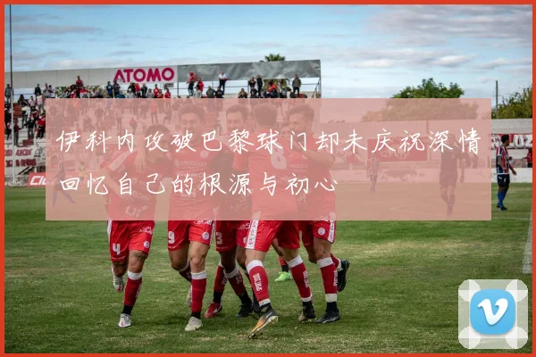 伊科内攻破巴黎球门却未庆祝深情回忆自己的根源与初心